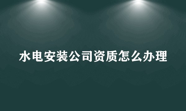 水电安装公司资质怎么办理