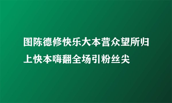 图陈德修快乐大本营众望所归上快本嗨翻全场引粉丝尖