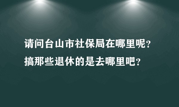 请问台山市社保局在哪里呢？搞那些退休的是去哪里吧？