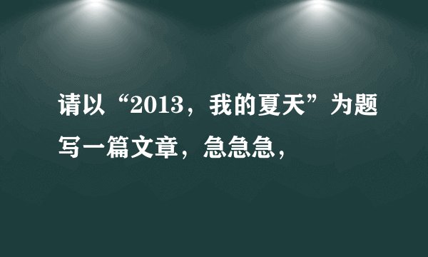 请以“2013，我的夏天”为题写一篇文章，急急急，