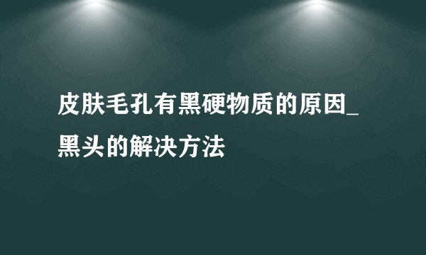 皮肤毛孔有黑硬物质的原因_黑头的解决方法