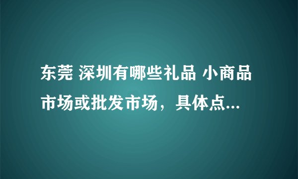 东莞 深圳有哪些礼品 小商品市场或批发市场，具体点...