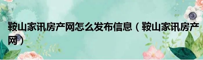 鞍山家讯房产网怎么发布信息（鞍山家讯房产网）