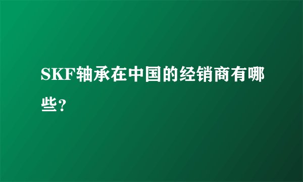 SKF轴承在中国的经销商有哪些？