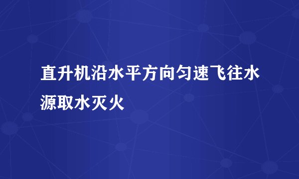 直升机沿水平方向匀速飞往水源取水灭火