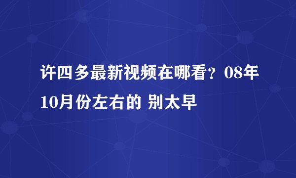 许四多最新视频在哪看？08年10月份左右的 别太早
