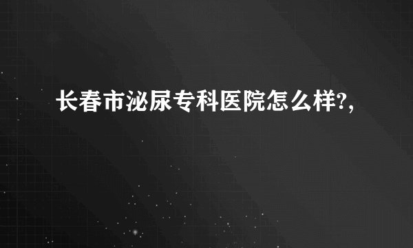 长春市泌尿专科医院怎么样?,
