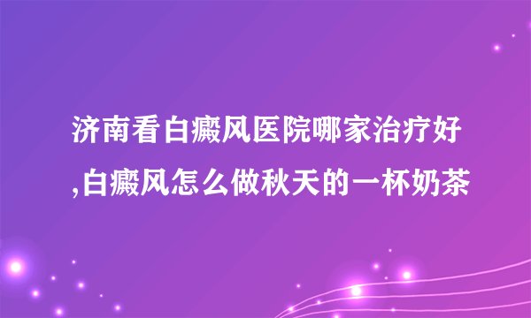 济南看白癜风医院哪家治疗好,白癜风怎么做秋天的一杯奶茶