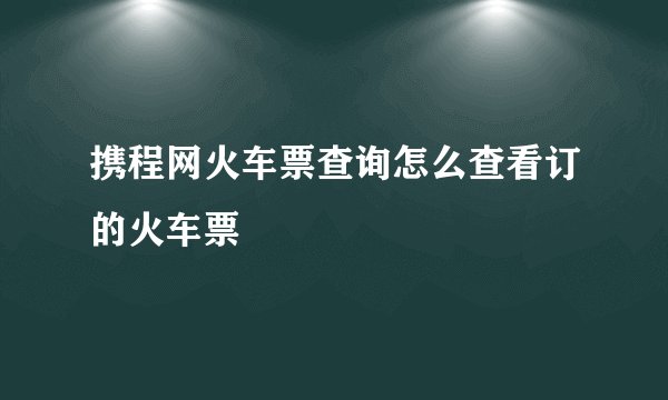 携程网火车票查询怎么查看订的火车票