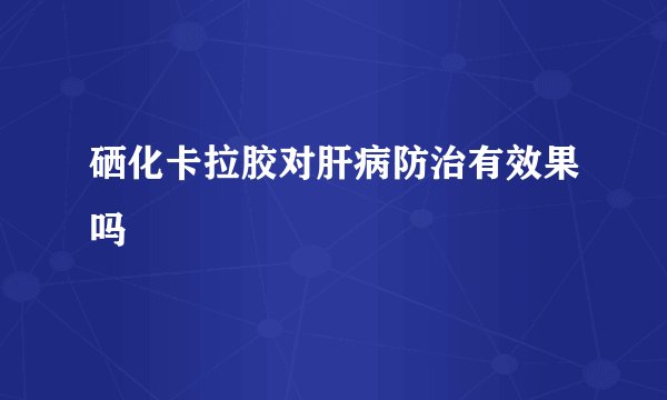 硒化卡拉胶对肝病防治有效果吗