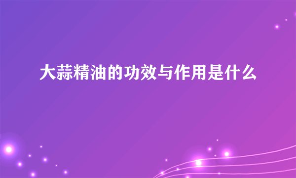 大蒜精油的功效与作用是什么
