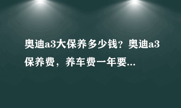 奥迪a3大保养多少钱？奥迪a3保养费，养车费一年要多少钱？