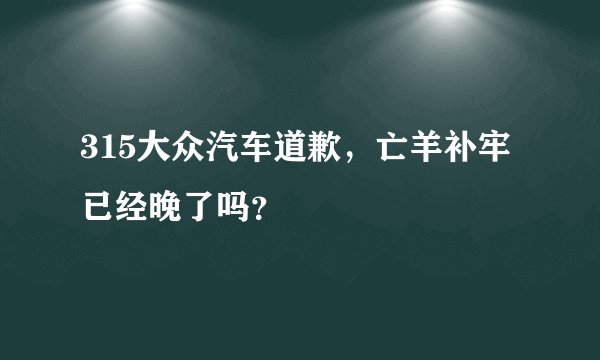315大众汽车道歉，亡羊补牢已经晚了吗？