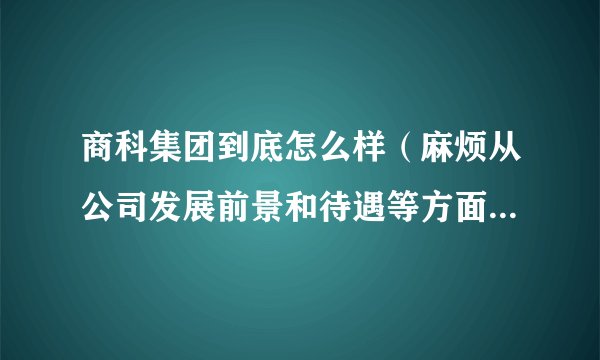商科集团到底怎么样（麻烦从公司发展前景和待遇等方面介绍一下，越详细越好，谢谢啊！）