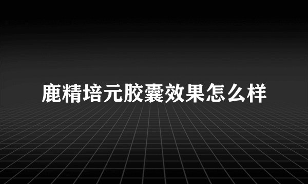 鹿精培元胶囊效果怎么样
