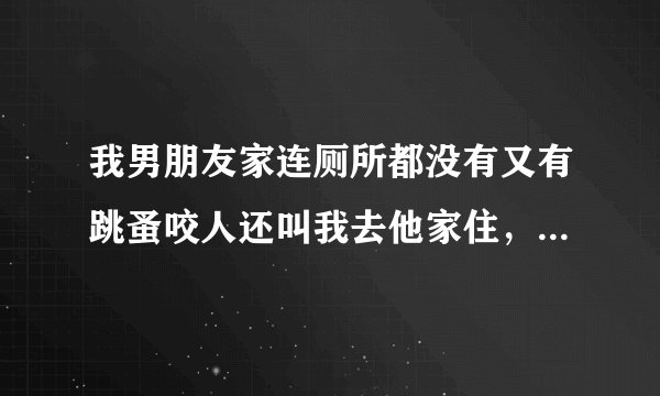 我男朋友家连厕所都没有又有跳蚤咬人还叫我去他家住，我还怀着孕要坐很久的车才到他家，我要去他家吗？