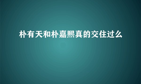 朴有天和朴嘉熙真的交住过么