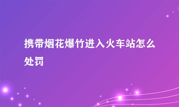 携带烟花爆竹进入火车站怎么处罚