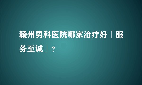 赣州男科医院哪家治疗好「服务至诚」？