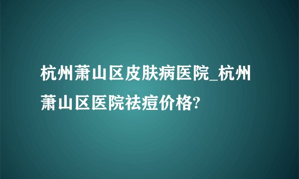杭州萧山区皮肤病医院_杭州萧山区医院祛痘价格?