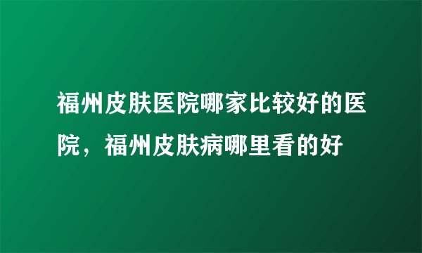 福州皮肤医院哪家比较好的医院，福州皮肤病哪里看的好