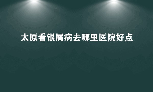 太原看银屑病去哪里医院好点