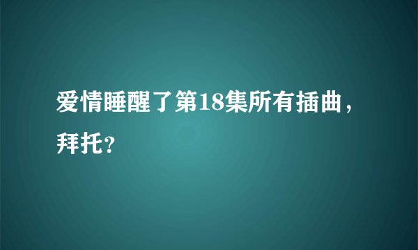爱情睡醒了第18集所有插曲，拜托？