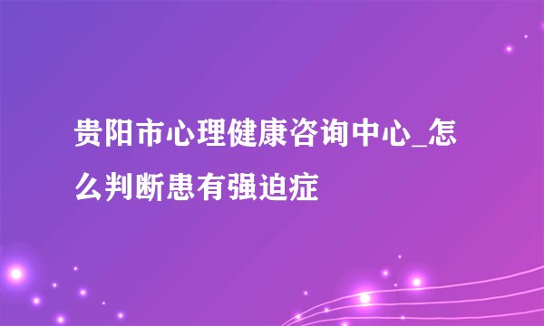 贵阳市心理健康咨询中心_怎么判断患有强迫症