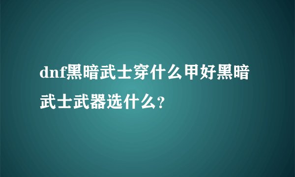 dnf黑暗武士穿什么甲好黑暗武士武器选什么？