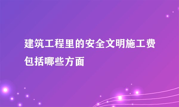 建筑工程里的安全文明施工费包括哪些方面