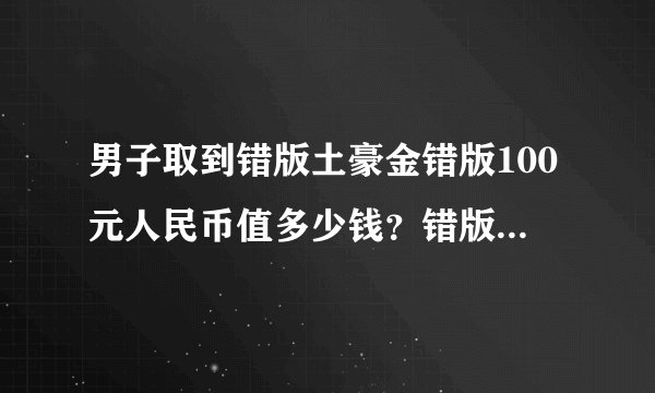 男子取到错版土豪金错版100元人民币值多少钱？错版人民币收藏价值有多高？