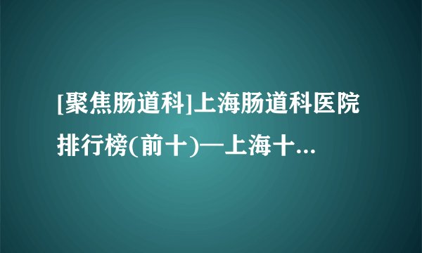 [聚焦肠道科]上海肠道科医院排行榜(前十)—上海十大肠道科医院排名