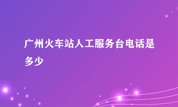 广州火车站人工服务台电话是多少