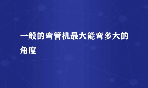 一般的弯管机最大能弯多大的角度