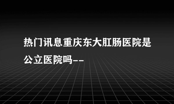 热门讯息重庆东大肛肠医院是公立医院吗--