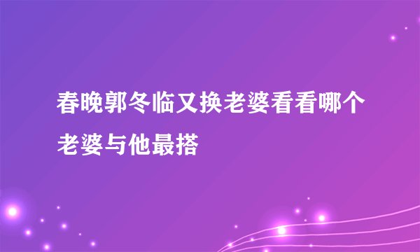 春晚郭冬临又换老婆看看哪个老婆与他最搭