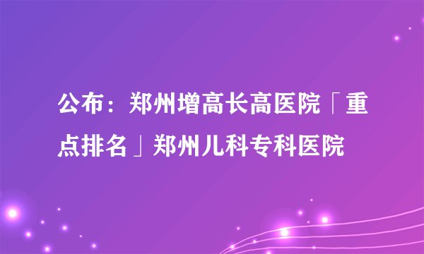 公布：郑州增高长高医院「重点排名」郑州儿科专科医院