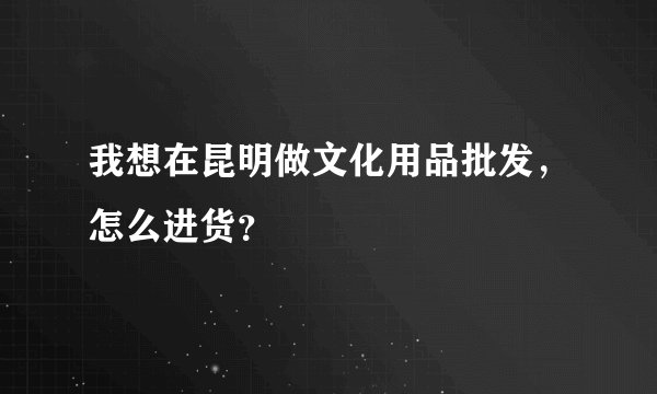 我想在昆明做文化用品批发，怎么进货？