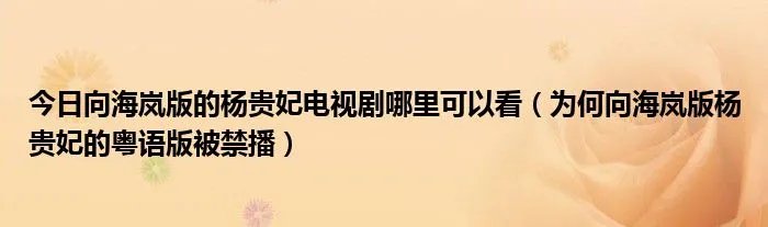 今日向海岚版的杨贵妃电视剧哪里可以看（为何向海岚版杨贵妃的粤语版被禁播）
