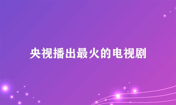央视播出最火的电视剧