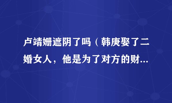 卢靖姗遮阴了吗（韩庚娶了二婚女人，他是为了对方的财产吗）八卦