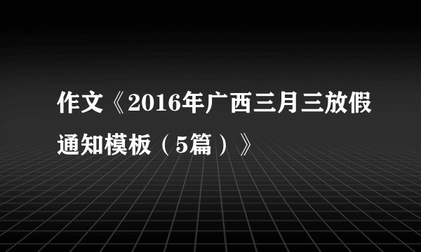 作文《2016年广西三月三放假通知模板（5篇）》
