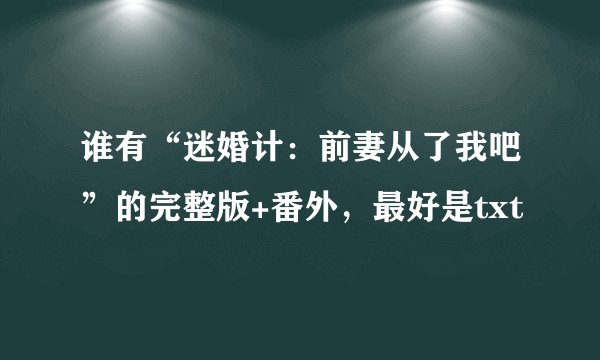 谁有“迷婚计：前妻从了我吧”的完整版+番外，最好是txt