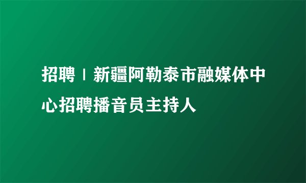招聘|新疆阿勒泰市融媒体中心招聘播音员主持人
