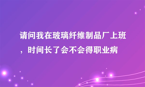 请问我在玻璃纤维制品厂上班，时间长了会不会得职业病