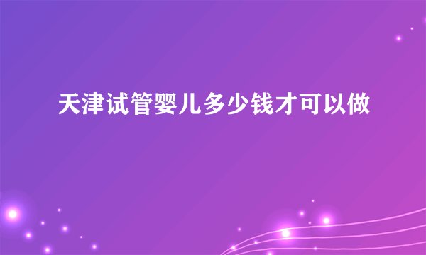天津试管婴儿多少钱才可以做