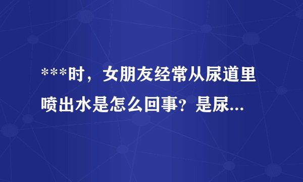 ***时,女朋友经常从尿道里喷出水是怎么回事?是尿液还是阴精什