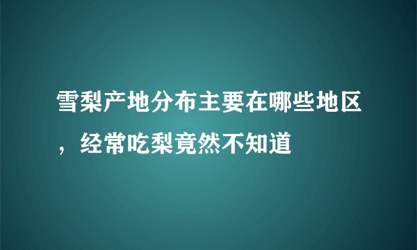雪梨产地分布主要在哪些地区，经常吃梨竟然不知道