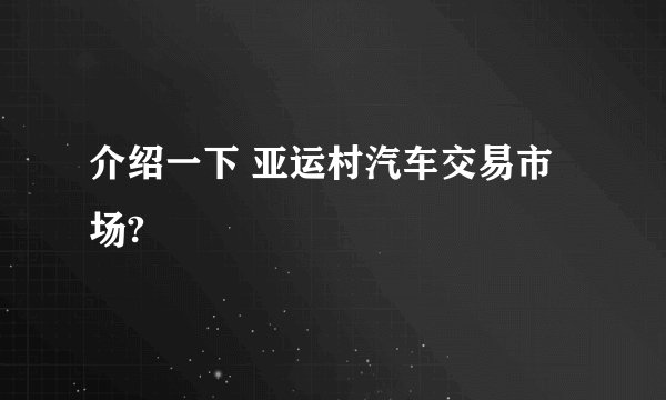 介绍一下 亚运村汽车交易市场?