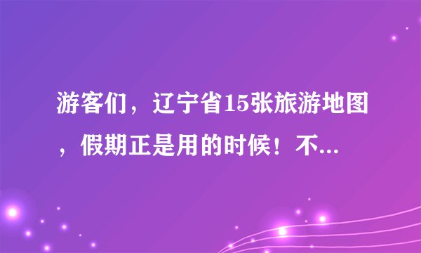 游客们，辽宁省15张旅游地图，假期正是用的时候！不要错过了